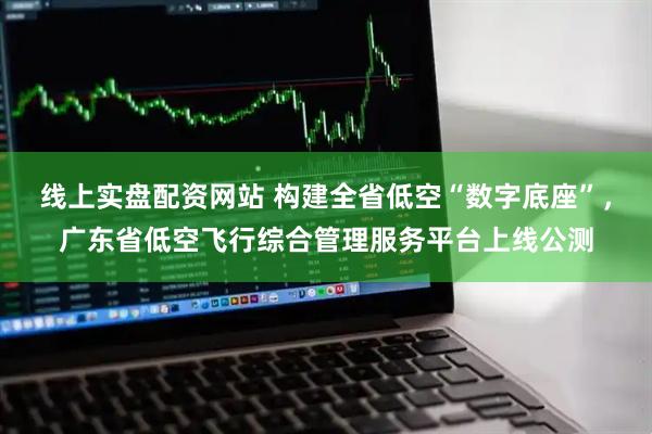 线上实盘配资网站 构建全省低空“数字底座”，广东省低空飞行综合管理服务平台上线公测