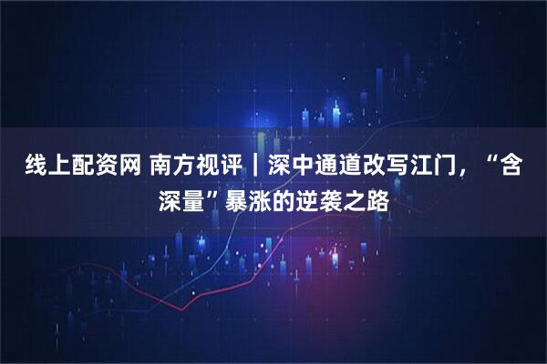线上配资网 南方视评｜深中通道改写江门，“含深量”暴涨的逆袭之路