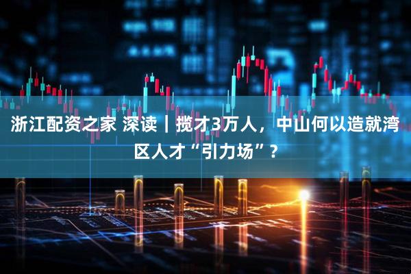 浙江配资之家 深读｜揽才3万人，中山何以造就湾区人才“引力场”？