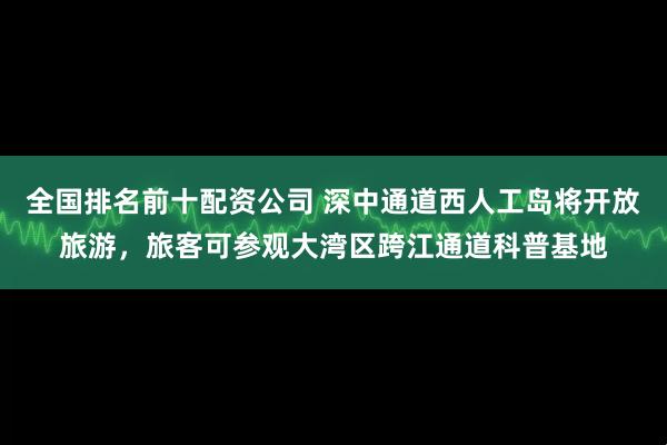 全国排名前十配资公司 深中通道西人工岛将开放旅游，旅客可参观大湾区跨江通道科普基地