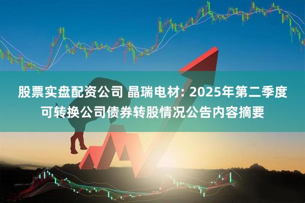 股票实盘配资公司 晶瑞电材: 2025年第二季度可转换公司债券转股情况公告内容摘要