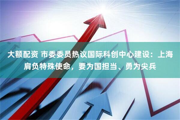大额配资 市委委员热议国际科创中心建设：上海肩负特殊使命，要为国担当、勇为尖兵