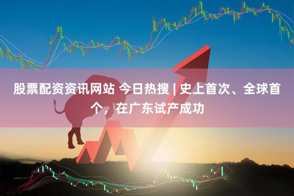 股票配资资讯网站 今日热搜 | 史上首次、全球首个，在广东试产成功