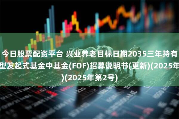 今日股票配资平台 兴业养老目标日期2035三年持有期混合型发起式基金中基金(FOF)招募说明书(更新)(2025年第2号)