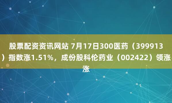 股票配资资讯网站 7月17日300医药（399913）指数涨1.51%，成份股科伦药业（002422）领涨