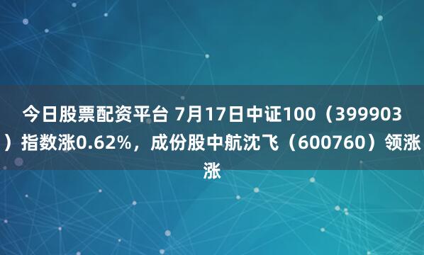 今日股票配资平台 7月17日中证100（399903）指数涨0.62%，成份股中航沈飞（600760）领涨