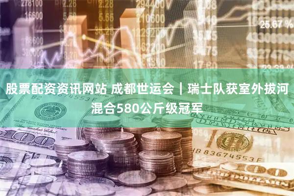 股票配资资讯网站 成都世运会｜瑞士队获室外拔河混合580公斤级冠军