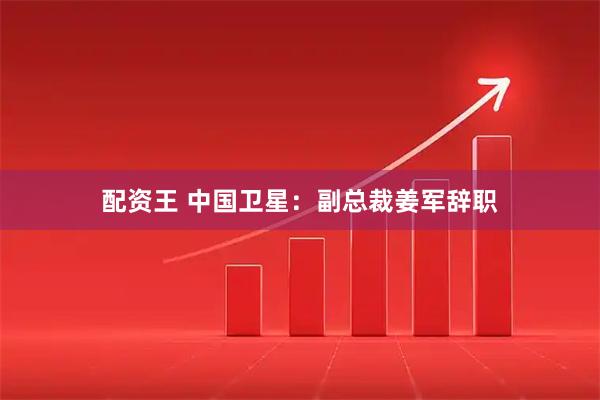 配资王 中国卫星：副总裁姜军辞职