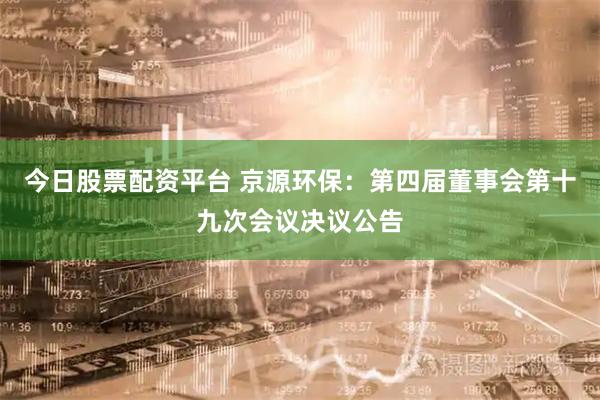 今日股票配资平台 京源环保：第四届董事会第十九次会议决议公告