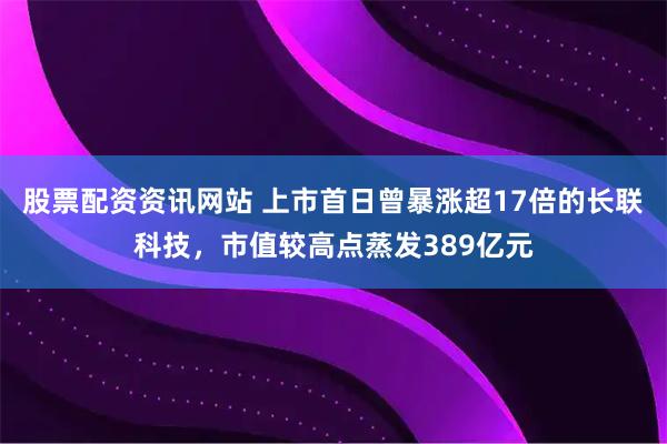 股票配资资讯网站 上市首日曾暴涨超17倍的长联科技，市值较高点蒸发389亿元