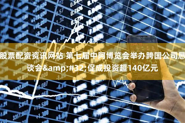 股票配资资讯网站 第七届中阿博览会举办跨国公司恳谈会&#32;促成投资超140亿元