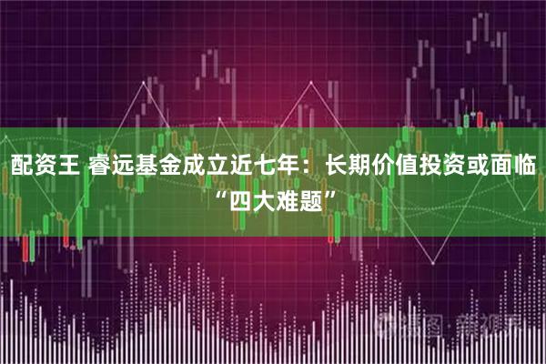 配资王 睿远基金成立近七年：长期价值投资或面临“四大难题”