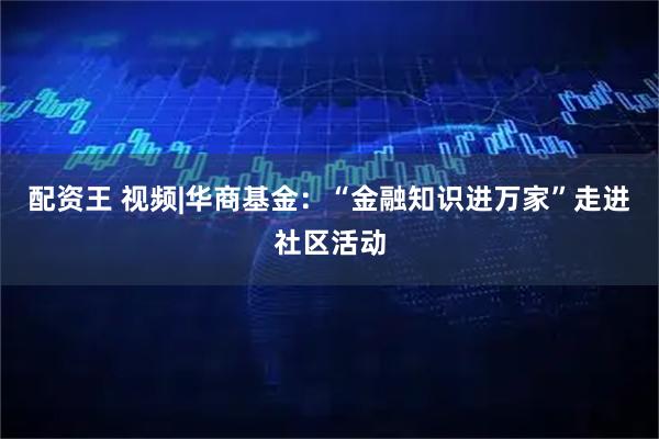 配资王 视频|华商基金：“金融知识进万家”走进社区活动