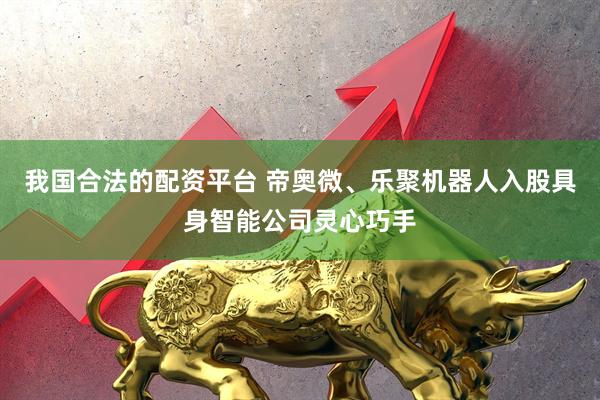 我国合法的配资平台 帝奥微、乐聚机器人入股具身智能公司灵心巧手