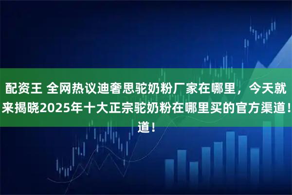 配资王 全网热议迪奢思驼奶粉厂家在哪里，今天就来揭晓2025年十大正宗驼奶粉在哪里买的官方渠道！