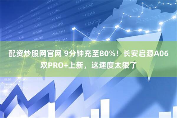 配资炒股网官网 9分钟充至80%！长安启源A06双PRO+上新，这速度太狠了