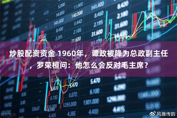 炒股配资资金 1960年，谭政被降为总政副主任，罗荣桓问：他怎么会反对毛主席？
