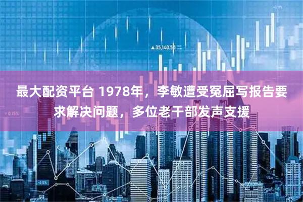 最大配资平台 1978年，李敏遭受冤屈写报告要求解决问题，多位老干部发声支援