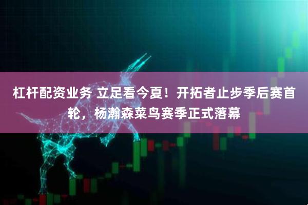 杠杆配资业务 立足看今夏！开拓者止步季后赛首轮，杨瀚森菜鸟赛季正式落幕
