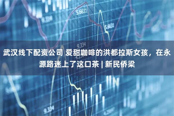 武汉线下配资公司 爱甜咖啡的洪都拉斯女孩，在永源路迷上了这口茶 | 新民侨梁