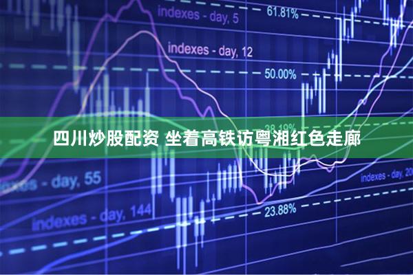 四川炒股配资 坐着高铁访粤湘红色走廊