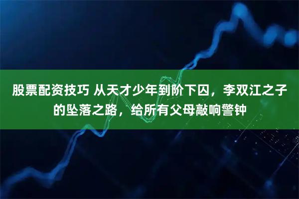 股票配资技巧 从天才少年到阶下囚，李双江之子的坠落之路，给所有父母敲响警钟
